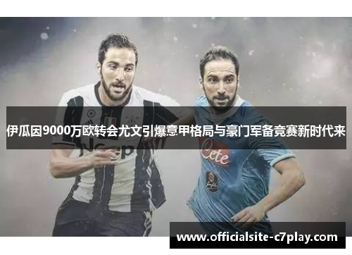 伊瓜因9000万欧转会尤文引爆意甲格局与豪门军备竞赛新时代来
