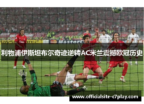 利物浦伊斯坦布尔奇迹逆转AC米兰震撼欧冠历史 利物浦伊斯坦布尔奇迹逆转AC米兰震撼欧冠历史