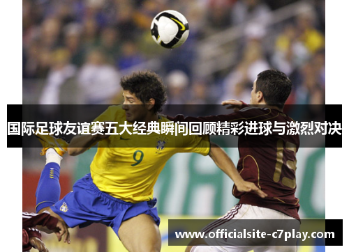 国际足球友谊赛五大经典瞬间回顾精彩进球与激烈对决 国际足球友谊赛五大经典瞬间回顾精彩进球与激烈对决