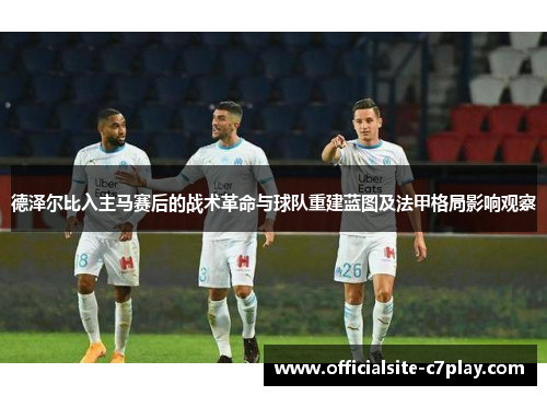 德泽尔比入主马赛后的战术革命与球队重建蓝图及法甲格局影响观察 德泽尔比入主马赛后的战术革命与球队重建蓝图及法甲格局影响观察