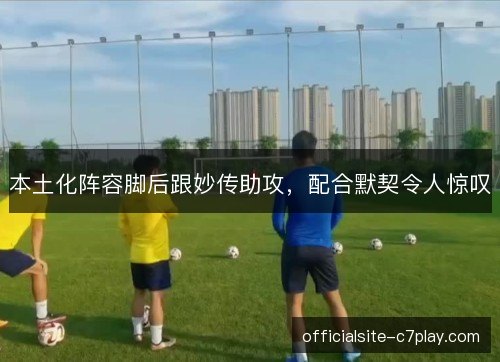 本土化阵容脚后跟妙传助攻,配合默契令人惊叹 本土化阵容脚后跟妙传助攻,配合默契令人惊叹